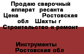 Продаю сварочный аппарат “ресанта“ › Цена ­ 7 000 - Ростовская обл., Шахты г. Строительство и ремонт » Инструменты   . Ростовская обл.